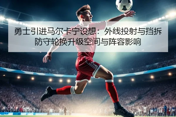 勇士引进马尔卡宁设想：外线投射与挡拆防守轮换升级空间与阵容影响