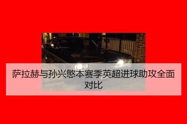萨拉赫与孙兴慜本赛季英超进球助攻全面对比
